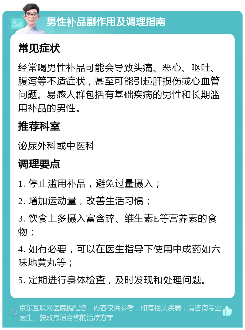 男性补品副作用及调理指南 常见症状 经常喝男性补品可能会导致头痛、恶心、呕吐、腹泻等不适症状，甚至可能引起肝损伤或心血管问题。易感人群包括有基础疾病的男性和长期滥用补品的男性。 推荐科室 泌尿外科或中医科 调理要点 1. 停止滥用补品，避免过量摄入； 2. 增加运动量，改善生活习惯； 3. 饮食上多摄入富含锌、维生素E等营养素的食物； 4. 如有必要，可以在医生指导下使用中成药如六味地黄丸等； 5. 定期进行身体检查，及时发现和处理问题。