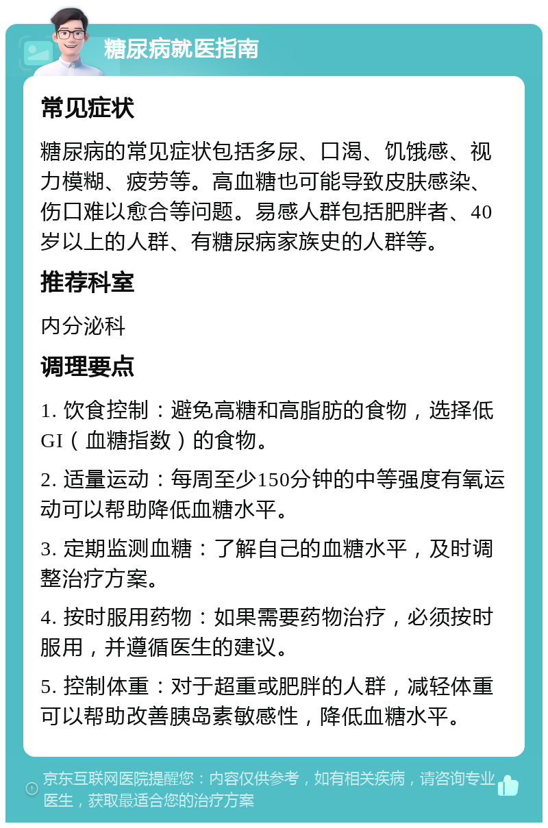 糖尿病就医指南 常见症状 糖尿病的常见症状包括多尿、口渴、饥饿感、视力模糊、疲劳等。高血糖也可能导致皮肤感染、伤口难以愈合等问题。易感人群包括肥胖者、40岁以上的人群、有糖尿病家族史的人群等。 推荐科室 内分泌科 调理要点 1. 饮食控制：避免高糖和高脂肪的食物，选择低GI（血糖指数）的食物。 2. 适量运动：每周至少150分钟的中等强度有氧运动可以帮助降低血糖水平。 3. 定期监测血糖：了解自己的血糖水平，及时调整治疗方案。 4. 按时服用药物：如果需要药物治疗，必须按时服用，并遵循医生的建议。 5. 控制体重：对于超重或肥胖的人群，减轻体重可以帮助改善胰岛素敏感性，降低血糖水平。