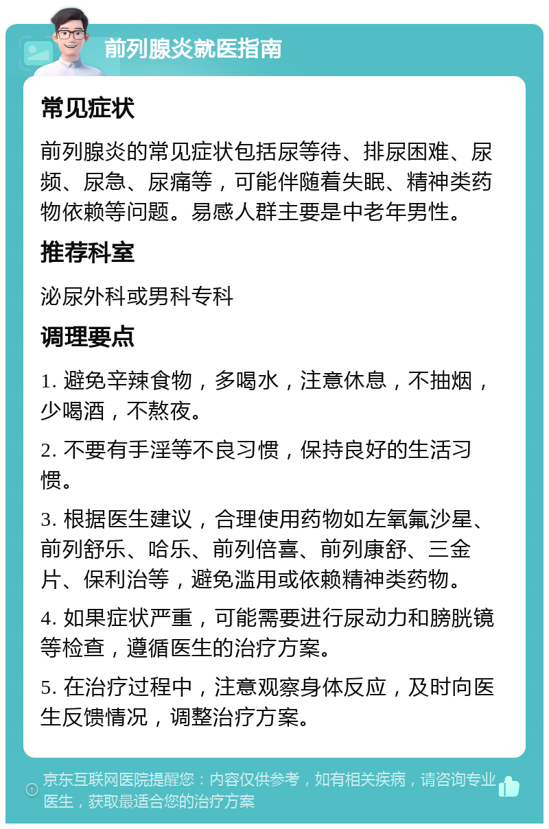 前列腺炎就医指南 常见症状 前列腺炎的常见症状包括尿等待、排尿困难、尿频、尿急、尿痛等，可能伴随着失眠、精神类药物依赖等问题。易感人群主要是中老年男性。 推荐科室 泌尿外科或男科专科 调理要点 1. 避免辛辣食物，多喝水，注意休息，不抽烟，少喝酒，不熬夜。 2. 不要有手淫等不良习惯，保持良好的生活习惯。 3. 根据医生建议，合理使用药物如左氧氟沙星、前列舒乐、哈乐、前列倍喜、前列康舒、三金片、保利治等，避免滥用或依赖精神类药物。 4. 如果症状严重，可能需要进行尿动力和膀胱镜等检查，遵循医生的治疗方案。 5. 在治疗过程中，注意观察身体反应，及时向医生反馈情况，调整治疗方案。