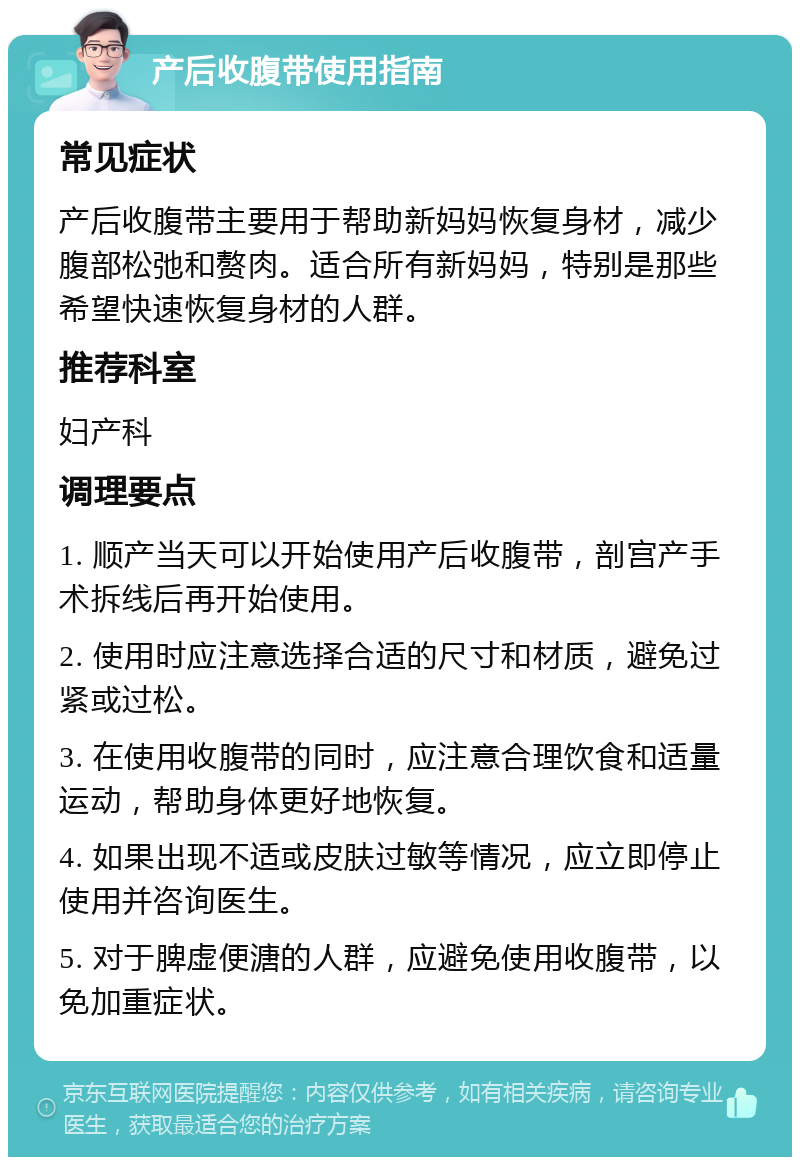 产后收腹带使用指南 常见症状 产后收腹带主要用于帮助新妈妈恢复身材，减少腹部松弛和赘肉。适合所有新妈妈，特别是那些希望快速恢复身材的人群。 推荐科室 妇产科 调理要点 1. 顺产当天可以开始使用产后收腹带，剖宫产手术拆线后再开始使用。 2. 使用时应注意选择合适的尺寸和材质，避免过紧或过松。 3. 在使用收腹带的同时，应注意合理饮食和适量运动，帮助身体更好地恢复。 4. 如果出现不适或皮肤过敏等情况，应立即停止使用并咨询医生。 5. 对于脾虚便溏的人群，应避免使用收腹带，以免加重症状。