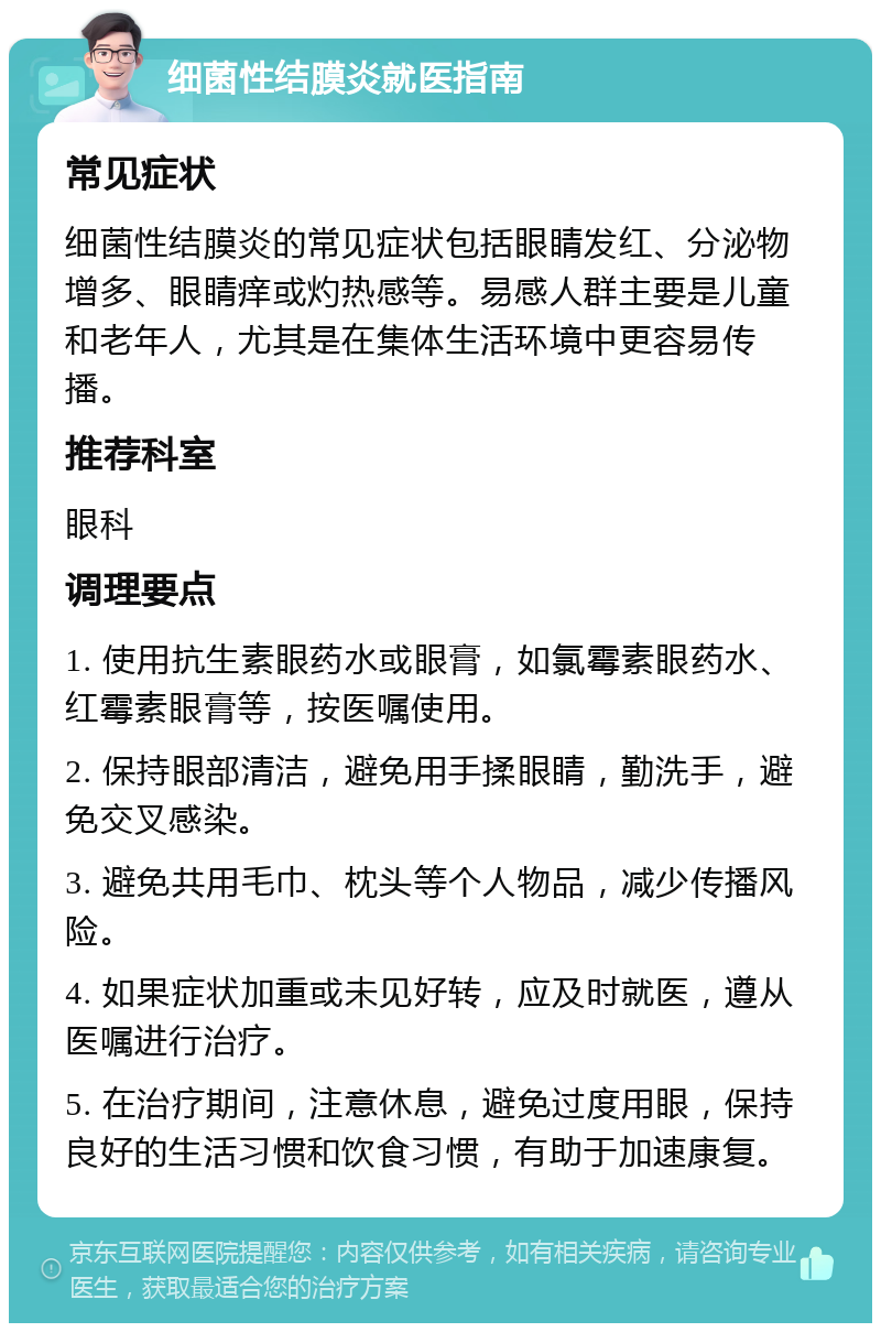 细菌性结膜炎就医指南 常见症状 细菌性结膜炎的常见症状包括眼睛发红、分泌物增多、眼睛痒或灼热感等。易感人群主要是儿童和老年人，尤其是在集体生活环境中更容易传播。 推荐科室 眼科 调理要点 1. 使用抗生素眼药水或眼膏，如氯霉素眼药水、红霉素眼膏等，按医嘱使用。 2. 保持眼部清洁，避免用手揉眼睛，勤洗手，避免交叉感染。 3. 避免共用毛巾、枕头等个人物品，减少传播风险。 4. 如果症状加重或未见好转，应及时就医，遵从医嘱进行治疗。 5. 在治疗期间，注意休息，避免过度用眼，保持良好的生活习惯和饮食习惯，有助于加速康复。