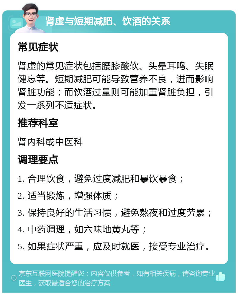 肾虚与短期减肥、饮酒的关系 常见症状 肾虚的常见症状包括腰膝酸软、头晕耳鸣、失眠健忘等。短期减肥可能导致营养不良，进而影响肾脏功能；而饮酒过量则可能加重肾脏负担，引发一系列不适症状。 推荐科室 肾内科或中医科 调理要点 1. 合理饮食，避免过度减肥和暴饮暴食； 2. 适当锻炼，增强体质； 3. 保持良好的生活习惯，避免熬夜和过度劳累； 4. 中药调理，如六味地黄丸等； 5. 如果症状严重，应及时就医，接受专业治疗。