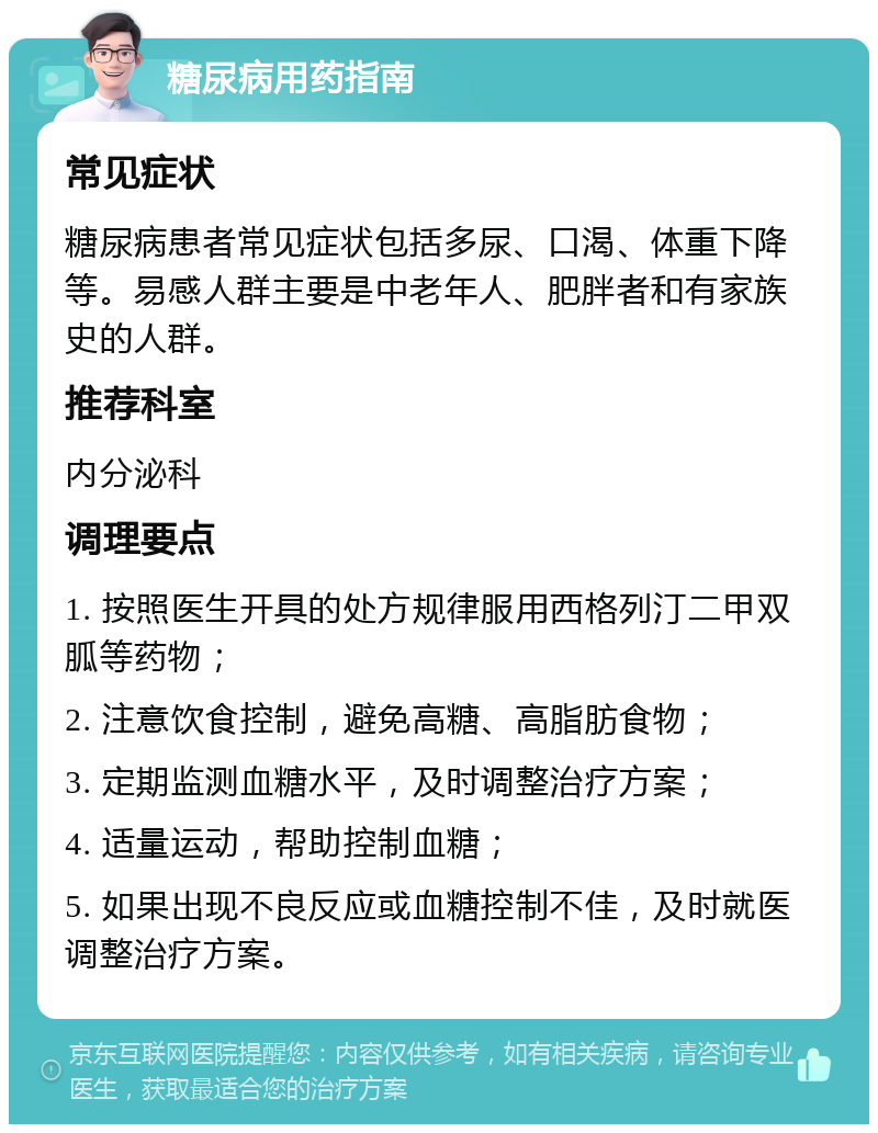 糖尿病用药指南 常见症状 糖尿病患者常见症状包括多尿、口渴、体重下降等。易感人群主要是中老年人、肥胖者和有家族史的人群。 推荐科室 内分泌科 调理要点 1. 按照医生开具的处方规律服用西格列汀二甲双胍等药物； 2. 注意饮食控制，避免高糖、高脂肪食物； 3. 定期监测血糖水平，及时调整治疗方案； 4. 适量运动，帮助控制血糖； 5. 如果出现不良反应或血糖控制不佳，及时就医调整治疗方案。