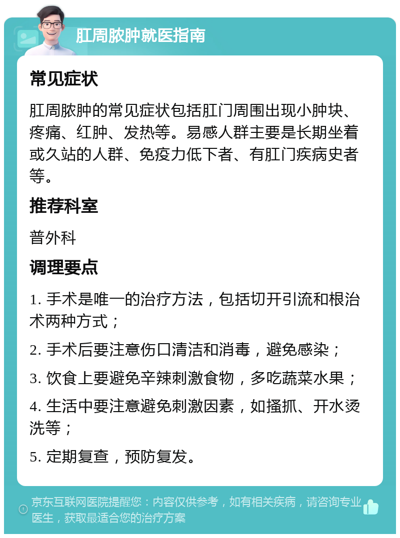 肛周脓肿就医指南 常见症状 肛周脓肿的常见症状包括肛门周围出现小肿块、疼痛、红肿、发热等。易感人群主要是长期坐着或久站的人群、免疫力低下者、有肛门疾病史者等。 推荐科室 普外科 调理要点 1. 手术是唯一的治疗方法，包括切开引流和根治术两种方式； 2. 手术后要注意伤口清洁和消毒，避免感染； 3. 饮食上要避免辛辣刺激食物，多吃蔬菜水果； 4. 生活中要注意避免刺激因素，如搔抓、开水烫洗等； 5. 定期复查，预防复发。