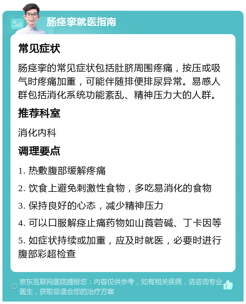 肠痉挛就医指南 常见症状 肠痉挛的常见症状包括肚脐周围疼痛，按压或吸气时疼痛加重，可能伴随排便排尿异常。易感人群包括消化系统功能紊乱、精神压力大的人群。 推荐科室 消化内科 调理要点 1. 热敷腹部缓解疼痛 2. 饮食上避免刺激性食物，多吃易消化的食物 3. 保持良好的心态，减少精神压力 4. 可以口服解痉止痛药物如山莨菪碱、丁卡因等 5. 如症状持续或加重，应及时就医，必要时进行腹部彩超检查