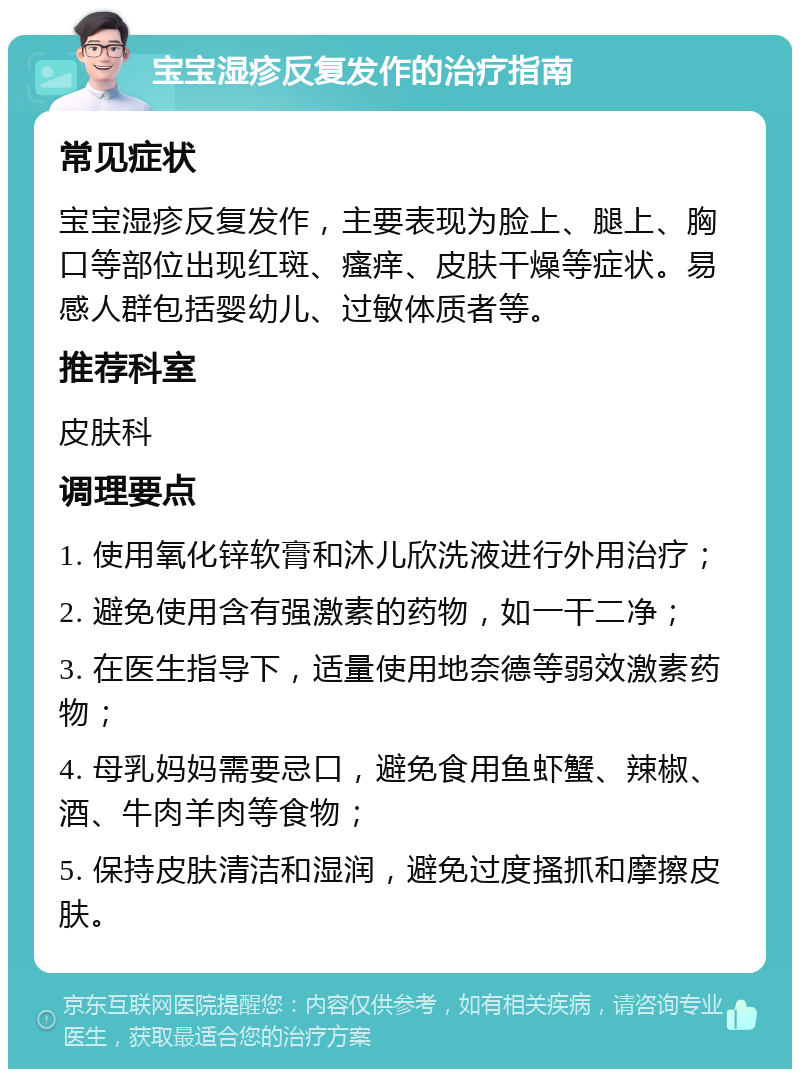 宝宝湿疹反复发作的治疗指南 常见症状 宝宝湿疹反复发作，主要表现为脸上、腿上、胸口等部位出现红斑、瘙痒、皮肤干燥等症状。易感人群包括婴幼儿、过敏体质者等。 推荐科室 皮肤科 调理要点 1. 使用氧化锌软膏和沐儿欣洗液进行外用治疗； 2. 避免使用含有强激素的药物，如一干二净； 3. 在医生指导下，适量使用地奈德等弱效激素药物； 4. 母乳妈妈需要忌口，避免食用鱼虾蟹、辣椒、酒、牛肉羊肉等食物； 5. 保持皮肤清洁和湿润，避免过度搔抓和摩擦皮肤。