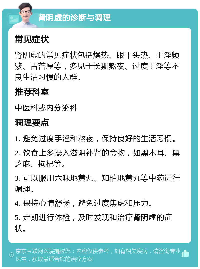 肾阴虚的诊断与调理 常见症状 肾阴虚的常见症状包括燥热、眼干头热、手淫频繁、舌苔厚等，多见于长期熬夜、过度手淫等不良生活习惯的人群。 推荐科室 中医科或内分泌科 调理要点 1. 避免过度手淫和熬夜，保持良好的生活习惯。 2. 饮食上多摄入滋阴补肾的食物，如黑木耳、黑芝麻、枸杞等。 3. 可以服用六味地黄丸、知柏地黄丸等中药进行调理。 4. 保持心情舒畅，避免过度焦虑和压力。 5. 定期进行体检，及时发现和治疗肾阴虚的症状。