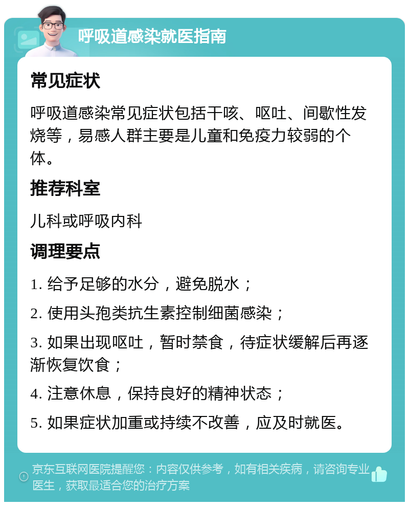 呼吸道感染就医指南 常见症状 呼吸道感染常见症状包括干咳、呕吐、间歇性发烧等，易感人群主要是儿童和免疫力较弱的个体。 推荐科室 儿科或呼吸内科 调理要点 1. 给予足够的水分，避免脱水； 2. 使用头孢类抗生素控制细菌感染； 3. 如果出现呕吐，暂时禁食，待症状缓解后再逐渐恢复饮食； 4. 注意休息，保持良好的精神状态； 5. 如果症状加重或持续不改善，应及时就医。