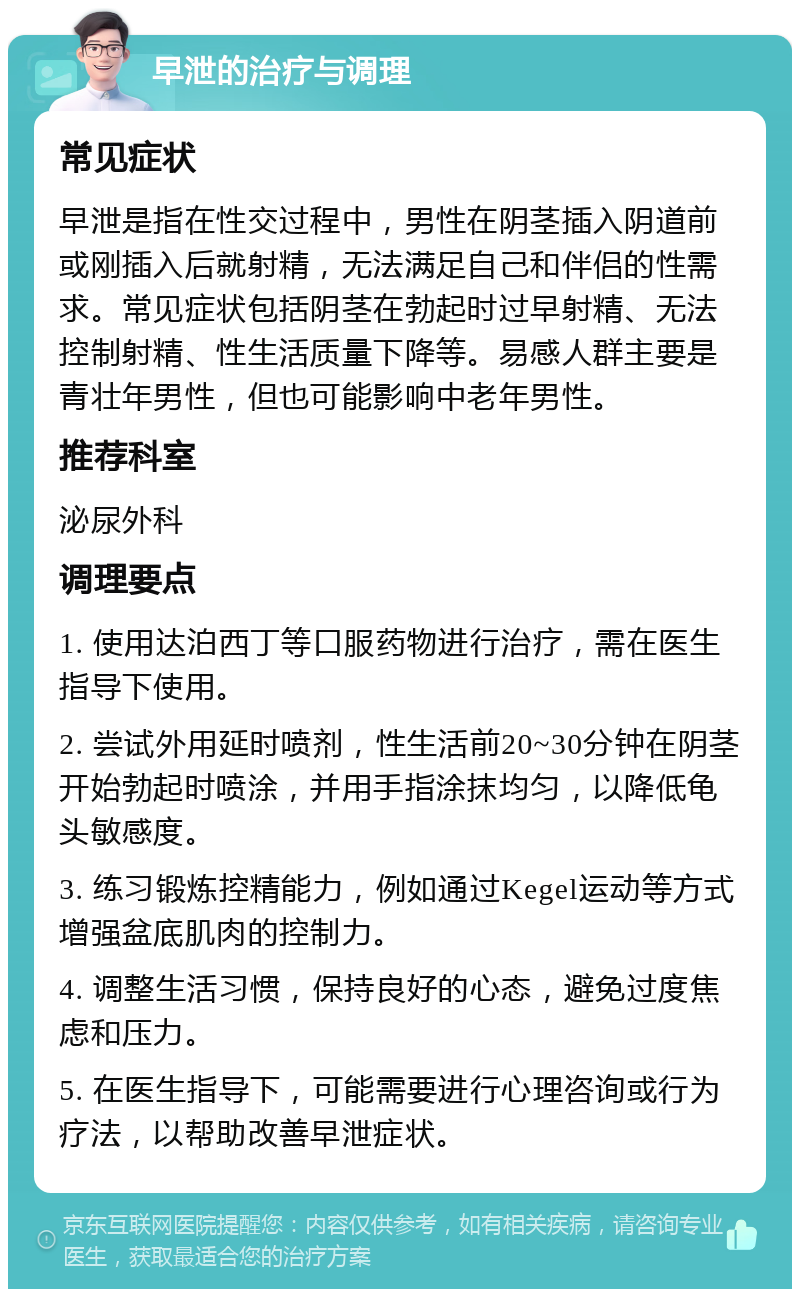 早泄的治疗与调理 常见症状 早泄是指在性交过程中，男性在阴茎插入阴道前或刚插入后就射精，无法满足自己和伴侣的性需求。常见症状包括阴茎在勃起时过早射精、无法控制射精、性生活质量下降等。易感人群主要是青壮年男性，但也可能影响中老年男性。 推荐科室 泌尿外科 调理要点 1. 使用达泊西丁等口服药物进行治疗，需在医生指导下使用。 2. 尝试外用延时喷剂，性生活前20~30分钟在阴茎开始勃起时喷涂，并用手指涂抹均匀，以降低龟头敏感度。 3. 练习锻炼控精能力，例如通过Kegel运动等方式增强盆底肌肉的控制力。 4. 调整生活习惯，保持良好的心态，避免过度焦虑和压力。 5. 在医生指导下，可能需要进行心理咨询或行为疗法，以帮助改善早泄症状。