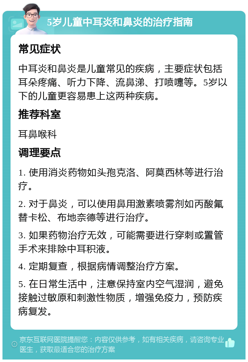 5岁儿童中耳炎和鼻炎的治疗指南 常见症状 中耳炎和鼻炎是儿童常见的疾病，主要症状包括耳朵疼痛、听力下降、流鼻涕、打喷嚏等。5岁以下的儿童更容易患上这两种疾病。 推荐科室 耳鼻喉科 调理要点 1. 使用消炎药物如头孢克洛、阿莫西林等进行治疗。 2. 对于鼻炎，可以使用鼻用激素喷雾剂如丙酸氟替卡松、布地奈德等进行治疗。 3. 如果药物治疗无效，可能需要进行穿刺或置管手术来排除中耳积液。 4. 定期复查，根据病情调整治疗方案。 5. 在日常生活中，注意保持室内空气湿润，避免接触过敏原和刺激性物质，增强免疫力，预防疾病复发。