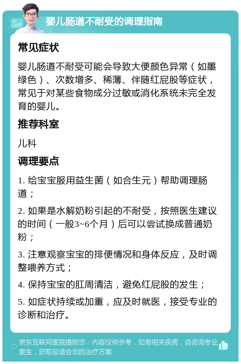 婴儿肠道不耐受的调理指南 常见症状 婴儿肠道不耐受可能会导致大便颜色异常（如墨绿色）、次数增多、稀薄、伴随红屁股等症状，常见于对某些食物成分过敏或消化系统未完全发育的婴儿。 推荐科室 儿科 调理要点 1. 给宝宝服用益生菌（如合生元）帮助调理肠道； 2. 如果是水解奶粉引起的不耐受，按照医生建议的时间（一般3~6个月）后可以尝试换成普通奶粉； 3. 注意观察宝宝的排便情况和身体反应，及时调整喂养方式； 4. 保持宝宝的肛周清洁，避免红屁股的发生； 5. 如症状持续或加重，应及时就医，接受专业的诊断和治疗。