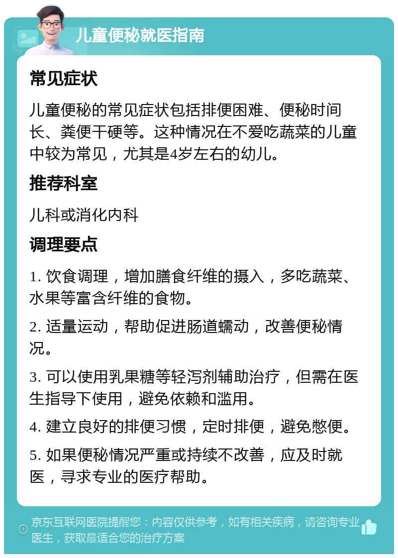 儿童便秘就医指南 常见症状 儿童便秘的常见症状包括排便困难、便秘时间长、粪便干硬等。这种情况在不爱吃蔬菜的儿童中较为常见，尤其是4岁左右的幼儿。 推荐科室 儿科或消化内科 调理要点 1. 饮食调理，增加膳食纤维的摄入，多吃蔬菜、水果等富含纤维的食物。 2. 适量运动，帮助促进肠道蠕动，改善便秘情况。 3. 可以使用乳果糖等轻泻剂辅助治疗，但需在医生指导下使用，避免依赖和滥用。 4. 建立良好的排便习惯，定时排便，避免憋便。 5. 如果便秘情况严重或持续不改善，应及时就医，寻求专业的医疗帮助。