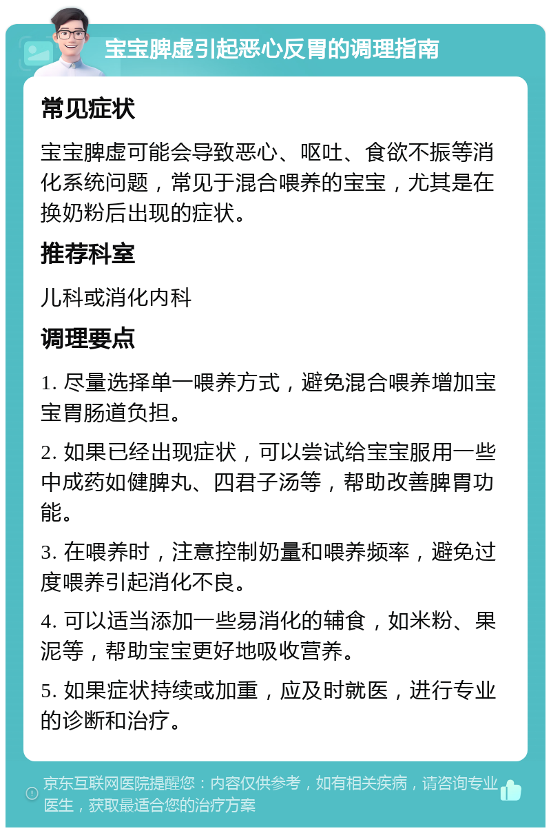 宝宝脾虚引起恶心反胃的调理指南 常见症状 宝宝脾虚可能会导致恶心、呕吐、食欲不振等消化系统问题，常见于混合喂养的宝宝，尤其是在换奶粉后出现的症状。 推荐科室 儿科或消化内科 调理要点 1. 尽量选择单一喂养方式，避免混合喂养增加宝宝胃肠道负担。 2. 如果已经出现症状，可以尝试给宝宝服用一些中成药如健脾丸、四君子汤等，帮助改善脾胃功能。 3. 在喂养时，注意控制奶量和喂养频率，避免过度喂养引起消化不良。 4. 可以适当添加一些易消化的辅食，如米粉、果泥等，帮助宝宝更好地吸收营养。 5. 如果症状持续或加重，应及时就医，进行专业的诊断和治疗。