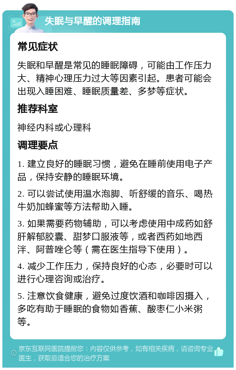 失眠与早醒的调理指南 常见症状 失眠和早醒是常见的睡眠障碍，可能由工作压力大、精神心理压力过大等因素引起。患者可能会出现入睡困难、睡眠质量差、多梦等症状。 推荐科室 神经内科或心理科 调理要点 1. 建立良好的睡眠习惯，避免在睡前使用电子产品，保持安静的睡眠环境。 2. 可以尝试使用温水泡脚、听舒缓的音乐、喝热牛奶加蜂蜜等方法帮助入睡。 3. 如果需要药物辅助，可以考虑使用中成药如舒肝解郁胶囊、甜梦口服液等，或者西药如地西泮、阿普唑仑等（需在医生指导下使用）。 4. 减少工作压力，保持良好的心态，必要时可以进行心理咨询或治疗。 5. 注意饮食健康，避免过度饮酒和咖啡因摄入，多吃有助于睡眠的食物如香蕉、酸枣仁小米粥等。