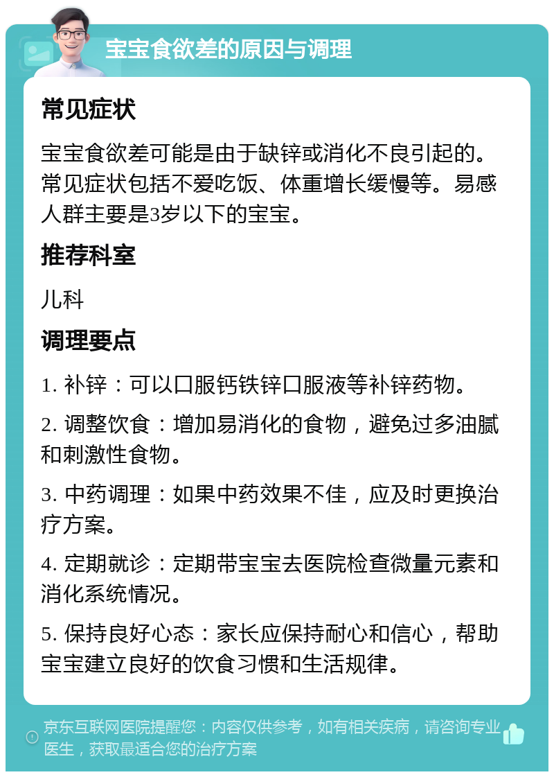 宝宝食欲差的原因与调理 常见症状 宝宝食欲差可能是由于缺锌或消化不良引起的。常见症状包括不爱吃饭、体重增长缓慢等。易感人群主要是3岁以下的宝宝。 推荐科室 儿科 调理要点 1. 补锌：可以口服钙铁锌口服液等补锌药物。 2. 调整饮食：增加易消化的食物，避免过多油腻和刺激性食物。 3. 中药调理：如果中药效果不佳，应及时更换治疗方案。 4. 定期就诊：定期带宝宝去医院检查微量元素和消化系统情况。 5. 保持良好心态：家长应保持耐心和信心，帮助宝宝建立良好的饮食习惯和生活规律。