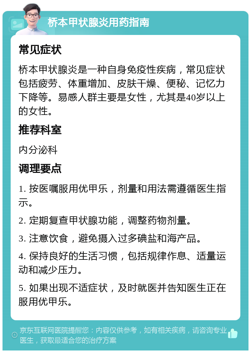 桥本甲状腺炎用药指南 常见症状 桥本甲状腺炎是一种自身免疫性疾病，常见症状包括疲劳、体重增加、皮肤干燥、便秘、记忆力下降等。易感人群主要是女性，尤其是40岁以上的女性。 推荐科室 内分泌科 调理要点 1. 按医嘱服用优甲乐，剂量和用法需遵循医生指示。 2. 定期复查甲状腺功能，调整药物剂量。 3. 注意饮食，避免摄入过多碘盐和海产品。 4. 保持良好的生活习惯，包括规律作息、适量运动和减少压力。 5. 如果出现不适症状，及时就医并告知医生正在服用优甲乐。