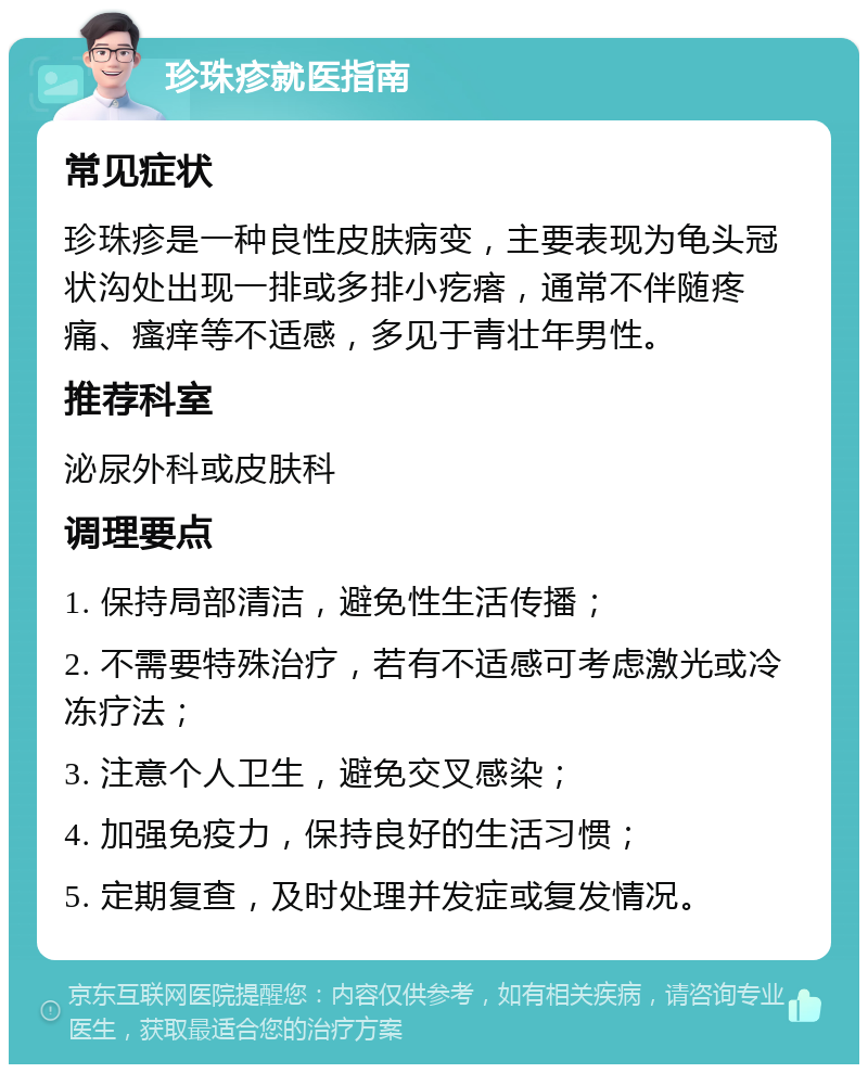 珍珠疹就医指南 常见症状 珍珠疹是一种良性皮肤病变，主要表现为龟头冠状沟处出现一排或多排小疙瘩，通常不伴随疼痛、瘙痒等不适感，多见于青壮年男性。 推荐科室 泌尿外科或皮肤科 调理要点 1. 保持局部清洁，避免性生活传播； 2. 不需要特殊治疗，若有不适感可考虑激光或冷冻疗法； 3. 注意个人卫生，避免交叉感染； 4. 加强免疫力，保持良好的生活习惯； 5. 定期复查，及时处理并发症或复发情况。