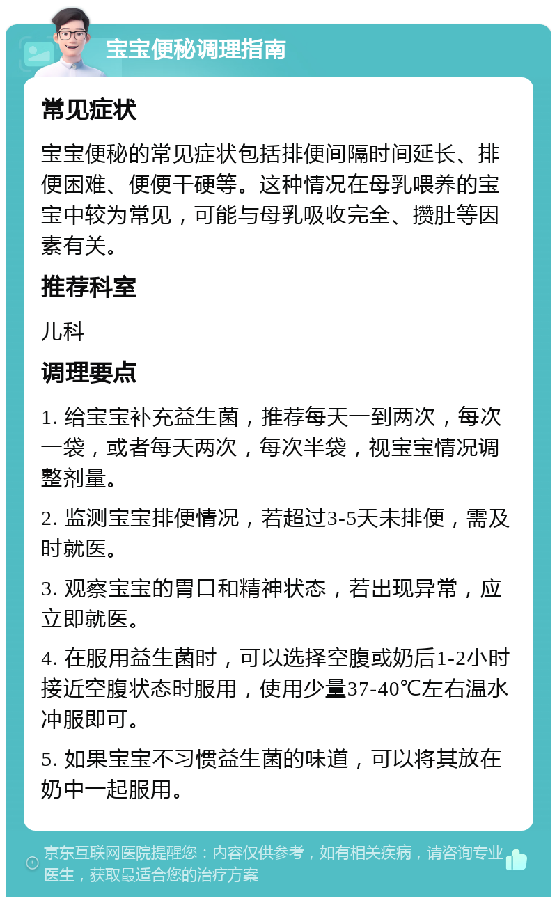 宝宝便秘调理指南 常见症状 宝宝便秘的常见症状包括排便间隔时间延长、排便困难、便便干硬等。这种情况在母乳喂养的宝宝中较为常见，可能与母乳吸收完全、攒肚等因素有关。 推荐科室 儿科 调理要点 1. 给宝宝补充益生菌，推荐每天一到两次，每次一袋，或者每天两次，每次半袋，视宝宝情况调整剂量。 2. 监测宝宝排便情况，若超过3-5天未排便，需及时就医。 3. 观察宝宝的胃口和精神状态，若出现异常，应立即就医。 4. 在服用益生菌时，可以选择空腹或奶后1-2小时接近空腹状态时服用，使用少量37-40℃左右温水冲服即可。 5. 如果宝宝不习惯益生菌的味道，可以将其放在奶中一起服用。