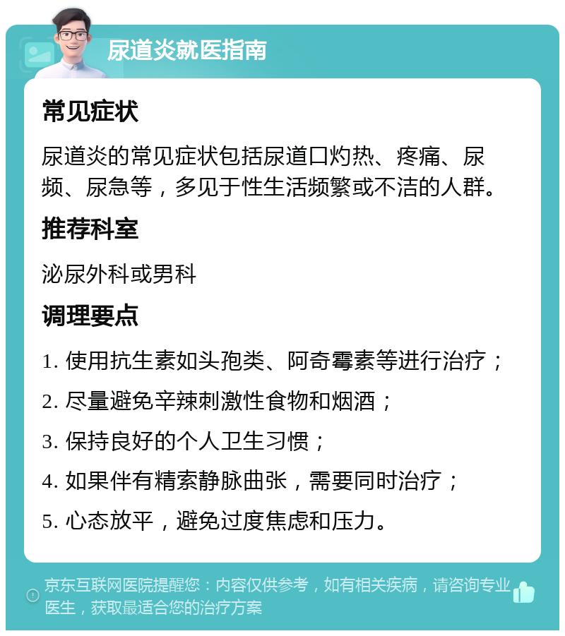 尿道炎就医指南 常见症状 尿道炎的常见症状包括尿道口灼热、疼痛、尿频、尿急等，多见于性生活频繁或不洁的人群。 推荐科室 泌尿外科或男科 调理要点 1. 使用抗生素如头孢类、阿奇霉素等进行治疗； 2. 尽量避免辛辣刺激性食物和烟酒； 3. 保持良好的个人卫生习惯； 4. 如果伴有精索静脉曲张，需要同时治疗； 5. 心态放平，避免过度焦虑和压力。