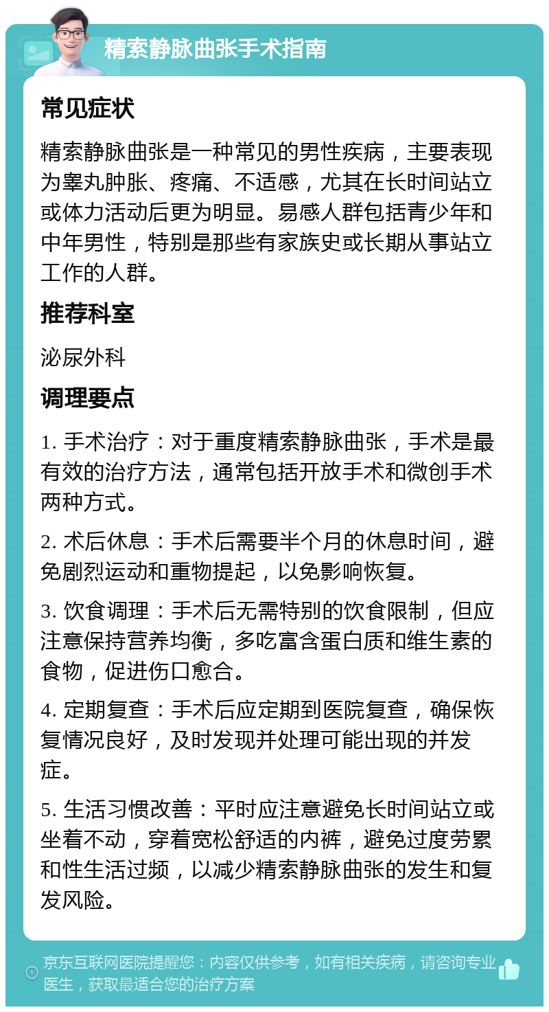 精索静脉曲张手术指南 常见症状 精索静脉曲张是一种常见的男性疾病，主要表现为睾丸肿胀、疼痛、不适感，尤其在长时间站立或体力活动后更为明显。易感人群包括青少年和中年男性，特别是那些有家族史或长期从事站立工作的人群。 推荐科室 泌尿外科 调理要点 1. 手术治疗：对于重度精索静脉曲张，手术是最有效的治疗方法，通常包括开放手术和微创手术两种方式。 2. 术后休息：手术后需要半个月的休息时间，避免剧烈运动和重物提起，以免影响恢复。 3. 饮食调理：手术后无需特别的饮食限制，但应注意保持营养均衡，多吃富含蛋白质和维生素的食物，促进伤口愈合。 4. 定期复查：手术后应定期到医院复查，确保恢复情况良好，及时发现并处理可能出现的并发症。 5. 生活习惯改善：平时应注意避免长时间站立或坐着不动，穿着宽松舒适的内裤，避免过度劳累和性生活过频，以减少精索静脉曲张的发生和复发风险。