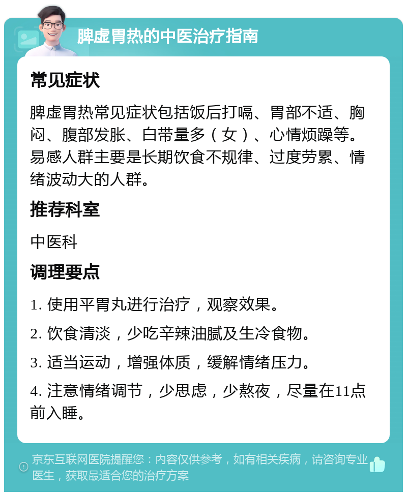 脾虚胃热的中医治疗指南 常见症状 脾虚胃热常见症状包括饭后打嗝、胃部不适、胸闷、腹部发胀、白带量多（女）、心情烦躁等。易感人群主要是长期饮食不规律、过度劳累、情绪波动大的人群。 推荐科室 中医科 调理要点 1. 使用平胃丸进行治疗，观察效果。 2. 饮食清淡，少吃辛辣油腻及生冷食物。 3. 适当运动，增强体质，缓解情绪压力。 4. 注意情绪调节，少思虑，少熬夜，尽量在11点前入睡。