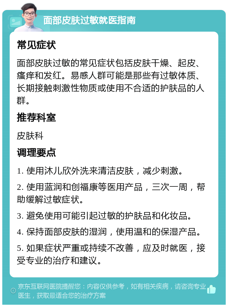 面部皮肤过敏就医指南 常见症状 面部皮肤过敏的常见症状包括皮肤干燥、起皮、瘙痒和发红。易感人群可能是那些有过敏体质、长期接触刺激性物质或使用不合适的护肤品的人群。 推荐科室 皮肤科 调理要点 1. 使用沐儿欣外洗来清洁皮肤，减少刺激。 2. 使用蓝润和创福康等医用产品，三次一周，帮助缓解过敏症状。 3. 避免使用可能引起过敏的护肤品和化妆品。 4. 保持面部皮肤的湿润，使用温和的保湿产品。 5. 如果症状严重或持续不改善，应及时就医，接受专业的治疗和建议。