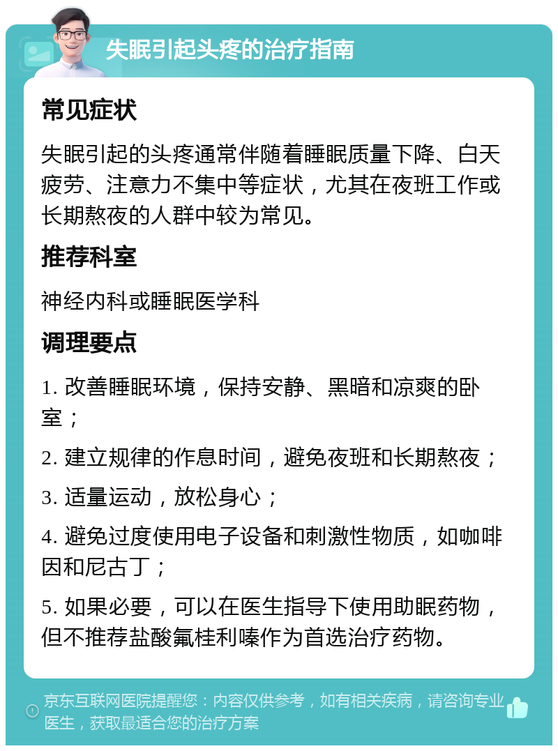 失眠引起头疼的治疗指南 常见症状 失眠引起的头疼通常伴随着睡眠质量下降、白天疲劳、注意力不集中等症状，尤其在夜班工作或长期熬夜的人群中较为常见。 推荐科室 神经内科或睡眠医学科 调理要点 1. 改善睡眠环境，保持安静、黑暗和凉爽的卧室； 2. 建立规律的作息时间，避免夜班和长期熬夜； 3. 适量运动，放松身心； 4. 避免过度使用电子设备和刺激性物质，如咖啡因和尼古丁； 5. 如果必要，可以在医生指导下使用助眠药物，但不推荐盐酸氟桂利嗪作为首选治疗药物。