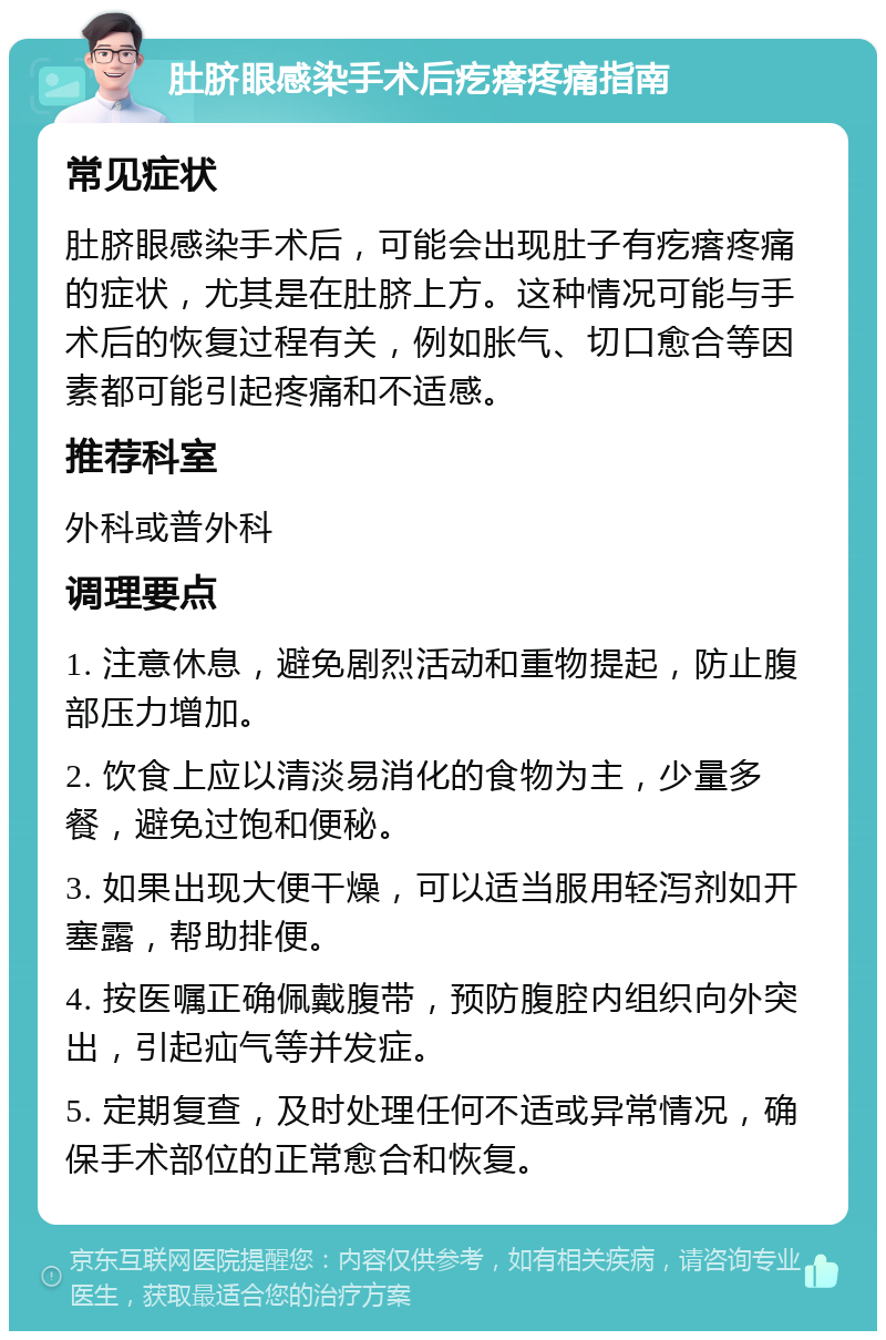 肚脐眼感染手术后疙瘩疼痛指南 常见症状 肚脐眼感染手术后，可能会出现肚子有疙瘩疼痛的症状，尤其是在肚脐上方。这种情况可能与手术后的恢复过程有关，例如胀气、切口愈合等因素都可能引起疼痛和不适感。 推荐科室 外科或普外科 调理要点 1. 注意休息，避免剧烈活动和重物提起，防止腹部压力增加。 2. 饮食上应以清淡易消化的食物为主，少量多餐，避免过饱和便秘。 3. 如果出现大便干燥，可以适当服用轻泻剂如开塞露，帮助排便。 4. 按医嘱正确佩戴腹带，预防腹腔内组织向外突出，引起疝气等并发症。 5. 定期复查，及时处理任何不适或异常情况，确保手术部位的正常愈合和恢复。