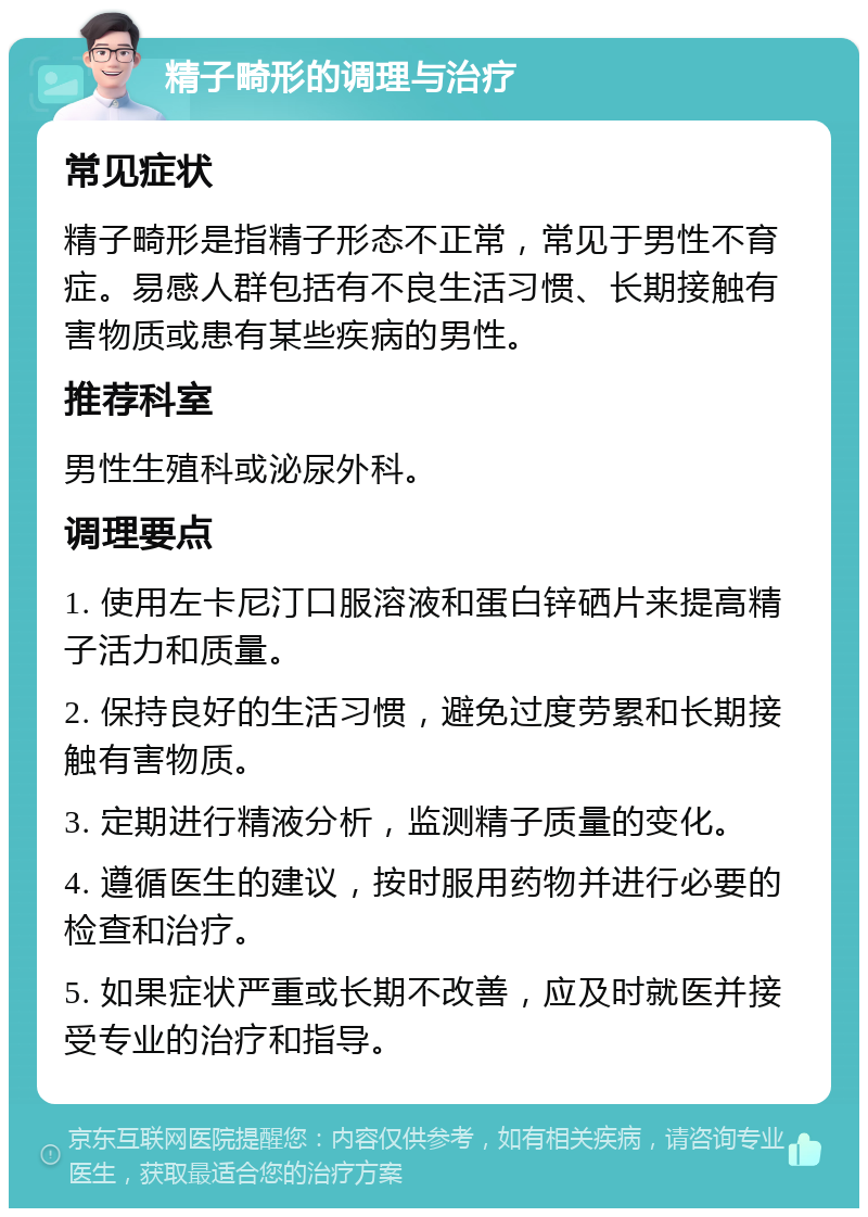 精子畸形的调理与治疗 常见症状 精子畸形是指精子形态不正常，常见于男性不育症。易感人群包括有不良生活习惯、长期接触有害物质或患有某些疾病的男性。 推荐科室 男性生殖科或泌尿外科。 调理要点 1. 使用左卡尼汀口服溶液和蛋白锌硒片来提高精子活力和质量。 2. 保持良好的生活习惯，避免过度劳累和长期接触有害物质。 3. 定期进行精液分析，监测精子质量的变化。 4. 遵循医生的建议，按时服用药物并进行必要的检查和治疗。 5. 如果症状严重或长期不改善，应及时就医并接受专业的治疗和指导。