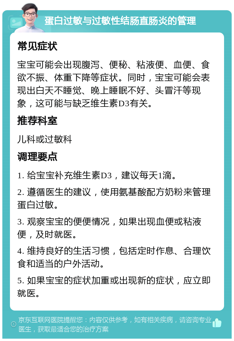 蛋白过敏与过敏性结肠直肠炎的管理 常见症状 宝宝可能会出现腹泻、便秘、粘液便、血便、食欲不振、体重下降等症状。同时，宝宝可能会表现出白天不睡觉、晚上睡眠不好、头冒汗等现象，这可能与缺乏维生素D3有关。 推荐科室 儿科或过敏科 调理要点 1. 给宝宝补充维生素D3，建议每天1滴。 2. 遵循医生的建议，使用氨基酸配方奶粉来管理蛋白过敏。 3. 观察宝宝的便便情况，如果出现血便或粘液便，及时就医。 4. 维持良好的生活习惯，包括定时作息、合理饮食和适当的户外活动。 5. 如果宝宝的症状加重或出现新的症状，应立即就医。