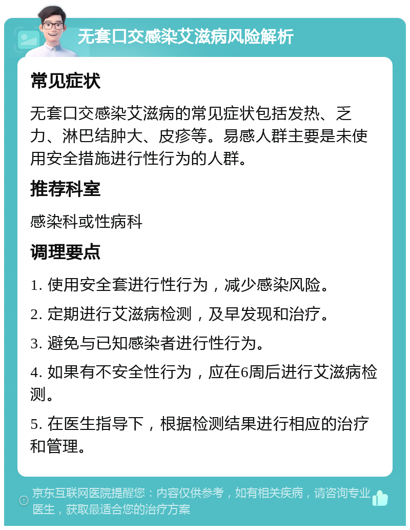 无套口交感染艾滋病风险解析 常见症状 无套口交感染艾滋病的常见症状包括发热、乏力、淋巴结肿大、皮疹等。易感人群主要是未使用安全措施进行性行为的人群。 推荐科室 感染科或性病科 调理要点 1. 使用安全套进行性行为，减少感染风险。 2. 定期进行艾滋病检测，及早发现和治疗。 3. 避免与已知感染者进行性行为。 4. 如果有不安全性行为，应在6周后进行艾滋病检测。 5. 在医生指导下，根据检测结果进行相应的治疗和管理。