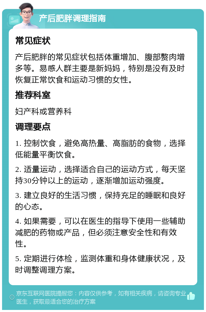 产后肥胖调理指南 常见症状 产后肥胖的常见症状包括体重增加、腹部赘肉增多等。易感人群主要是新妈妈，特别是没有及时恢复正常饮食和运动习惯的女性。 推荐科室 妇产科或营养科 调理要点 1. 控制饮食，避免高热量、高脂肪的食物，选择低能量平衡饮食。 2. 适量运动，选择适合自己的运动方式，每天坚持30分钟以上的运动，逐渐增加运动强度。 3. 建立良好的生活习惯，保持充足的睡眠和良好的心态。 4. 如果需要，可以在医生的指导下使用一些辅助减肥的药物或产品，但必须注意安全性和有效性。 5. 定期进行体检，监测体重和身体健康状况，及时调整调理方案。