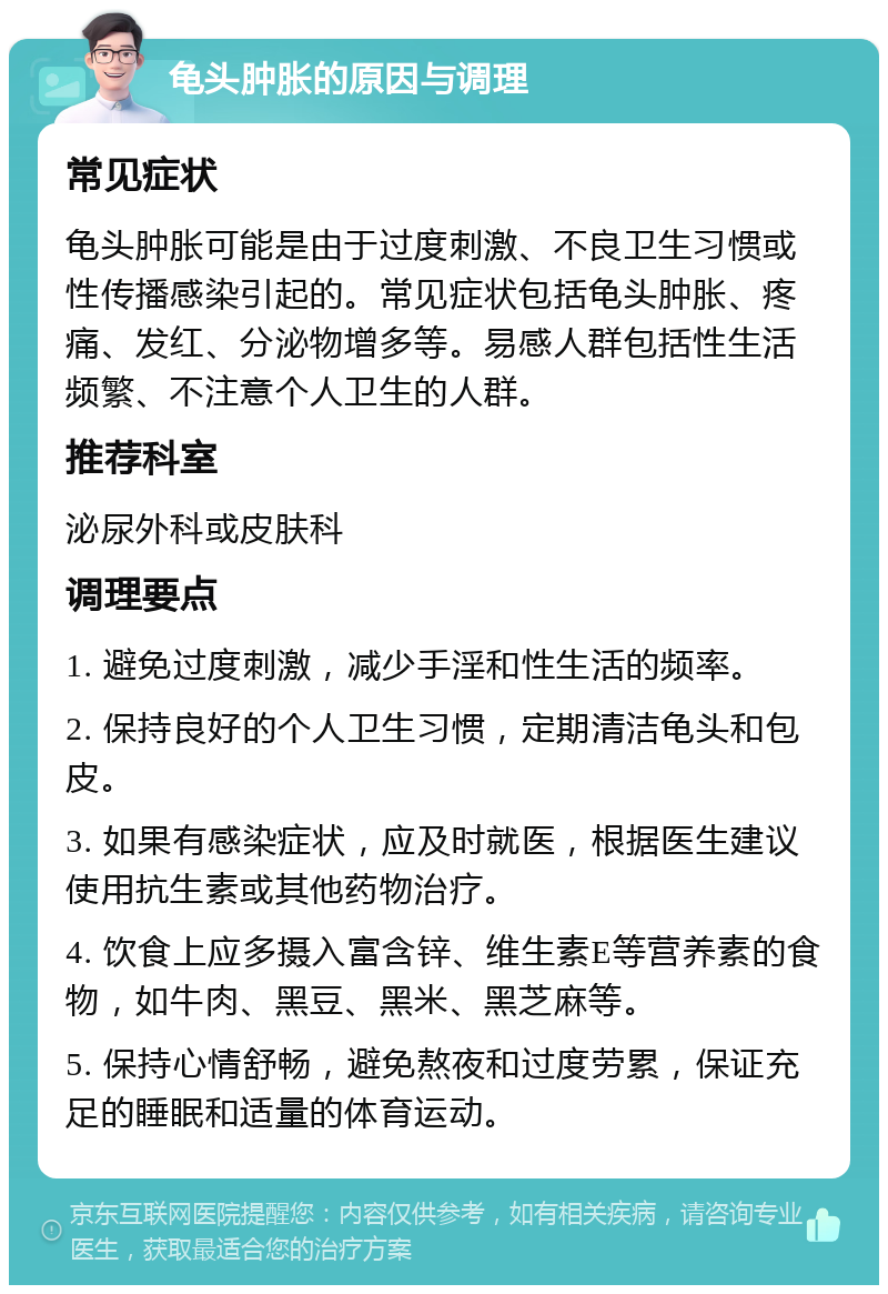 龟头肿胀的原因与调理 常见症状 龟头肿胀可能是由于过度刺激、不良卫生习惯或性传播感染引起的。常见症状包括龟头肿胀、疼痛、发红、分泌物增多等。易感人群包括性生活频繁、不注意个人卫生的人群。 推荐科室 泌尿外科或皮肤科 调理要点 1. 避免过度刺激，减少手淫和性生活的频率。 2. 保持良好的个人卫生习惯，定期清洁龟头和包皮。 3. 如果有感染症状，应及时就医，根据医生建议使用抗生素或其他药物治疗。 4. 饮食上应多摄入富含锌、维生素E等营养素的食物，如牛肉、黑豆、黑米、黑芝麻等。 5. 保持心情舒畅，避免熬夜和过度劳累，保证充足的睡眠和适量的体育运动。