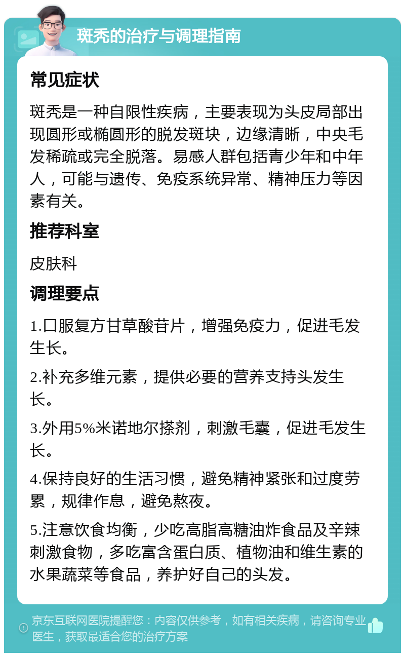 斑秃的治疗与调理指南 常见症状 斑秃是一种自限性疾病，主要表现为头皮局部出现圆形或椭圆形的脱发斑块，边缘清晰，中央毛发稀疏或完全脱落。易感人群包括青少年和中年人，可能与遗传、免疫系统异常、精神压力等因素有关。 推荐科室 皮肤科 调理要点 1.口服复方甘草酸苷片，增强免疫力，促进毛发生长。 2.补充多维元素，提供必要的营养支持头发生长。 3.外用5%米诺地尔搽剂，刺激毛囊，促进毛发生长。 4.保持良好的生活习惯，避免精神紧张和过度劳累，规律作息，避免熬夜。 5.注意饮食均衡，少吃高脂高糖油炸食品及辛辣刺激食物，多吃富含蛋白质、植物油和维生素的水果蔬菜等食品，养护好自己的头发。