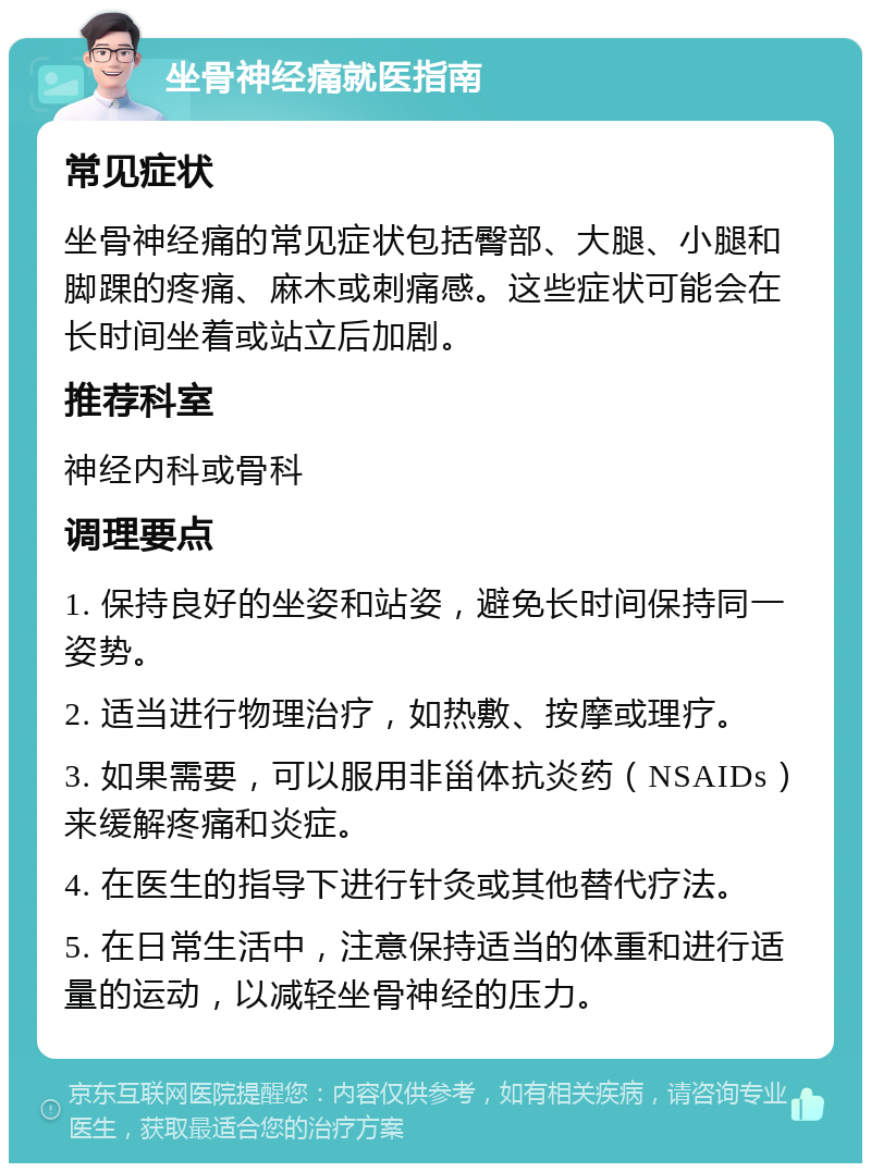 坐骨神经痛就医指南 常见症状 坐骨神经痛的常见症状包括臀部、大腿、小腿和脚踝的疼痛、麻木或刺痛感。这些症状可能会在长时间坐着或站立后加剧。 推荐科室 神经内科或骨科 调理要点 1. 保持良好的坐姿和站姿，避免长时间保持同一姿势。 2. 适当进行物理治疗，如热敷、按摩或理疗。 3. 如果需要，可以服用非甾体抗炎药（NSAIDs）来缓解疼痛和炎症。 4. 在医生的指导下进行针灸或其他替代疗法。 5. 在日常生活中，注意保持适当的体重和进行适量的运动，以减轻坐骨神经的压力。