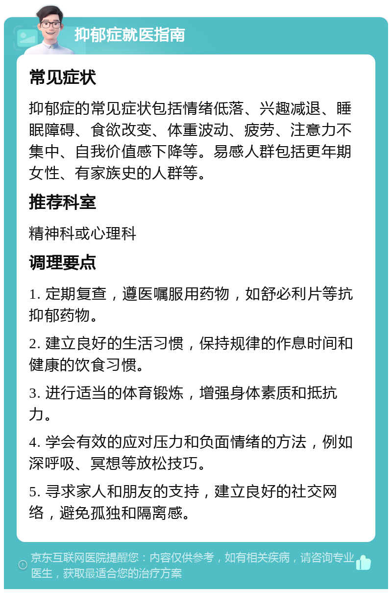 抑郁症就医指南 常见症状 抑郁症的常见症状包括情绪低落、兴趣减退、睡眠障碍、食欲改变、体重波动、疲劳、注意力不集中、自我价值感下降等。易感人群包括更年期女性、有家族史的人群等。 推荐科室 精神科或心理科 调理要点 1. 定期复查，遵医嘱服用药物，如舒必利片等抗抑郁药物。 2. 建立良好的生活习惯，保持规律的作息时间和健康的饮食习惯。 3. 进行适当的体育锻炼，增强身体素质和抵抗力。 4. 学会有效的应对压力和负面情绪的方法，例如深呼吸、冥想等放松技巧。 5. 寻求家人和朋友的支持，建立良好的社交网络，避免孤独和隔离感。