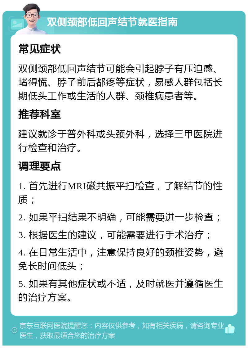 双侧颈部低回声结节就医指南 常见症状 双侧颈部低回声结节可能会引起脖子有压迫感、堵得慌、脖子前后都疼等症状，易感人群包括长期低头工作或生活的人群、颈椎病患者等。 推荐科室 建议就诊于普外科或头颈外科，选择三甲医院进行检查和治疗。 调理要点 1. 首先进行MRI磁共振平扫检查，了解结节的性质； 2. 如果平扫结果不明确，可能需要进一步检查； 3. 根据医生的建议，可能需要进行手术治疗； 4. 在日常生活中，注意保持良好的颈椎姿势，避免长时间低头； 5. 如果有其他症状或不适，及时就医并遵循医生的治疗方案。