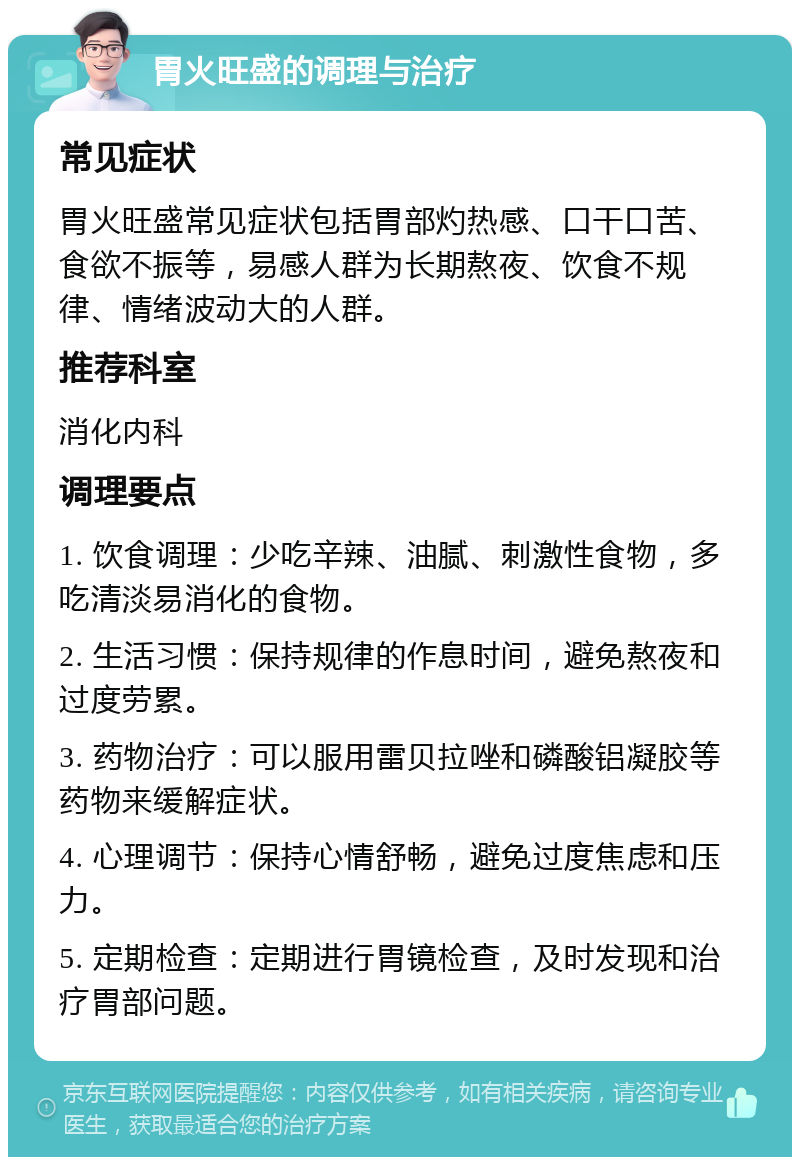 胃火旺盛的调理与治疗 常见症状 胃火旺盛常见症状包括胃部灼热感、口干口苦、食欲不振等，易感人群为长期熬夜、饮食不规律、情绪波动大的人群。 推荐科室 消化内科 调理要点 1. 饮食调理：少吃辛辣、油腻、刺激性食物，多吃清淡易消化的食物。 2. 生活习惯：保持规律的作息时间，避免熬夜和过度劳累。 3. 药物治疗：可以服用雷贝拉唑和磷酸铝凝胶等药物来缓解症状。 4. 心理调节：保持心情舒畅，避免过度焦虑和压力。 5. 定期检查：定期进行胃镜检查，及时发现和治疗胃部问题。