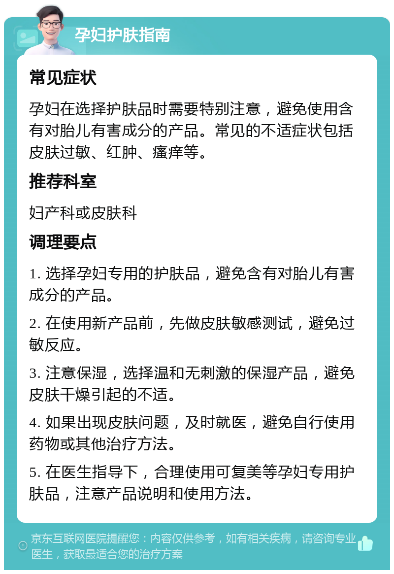 孕妇护肤指南 常见症状 孕妇在选择护肤品时需要特别注意，避免使用含有对胎儿有害成分的产品。常见的不适症状包括皮肤过敏、红肿、瘙痒等。 推荐科室 妇产科或皮肤科 调理要点 1. 选择孕妇专用的护肤品，避免含有对胎儿有害成分的产品。 2. 在使用新产品前，先做皮肤敏感测试，避免过敏反应。 3. 注意保湿，选择温和无刺激的保湿产品，避免皮肤干燥引起的不适。 4. 如果出现皮肤问题，及时就医，避免自行使用药物或其他治疗方法。 5. 在医生指导下，合理使用可复美等孕妇专用护肤品，注意产品说明和使用方法。