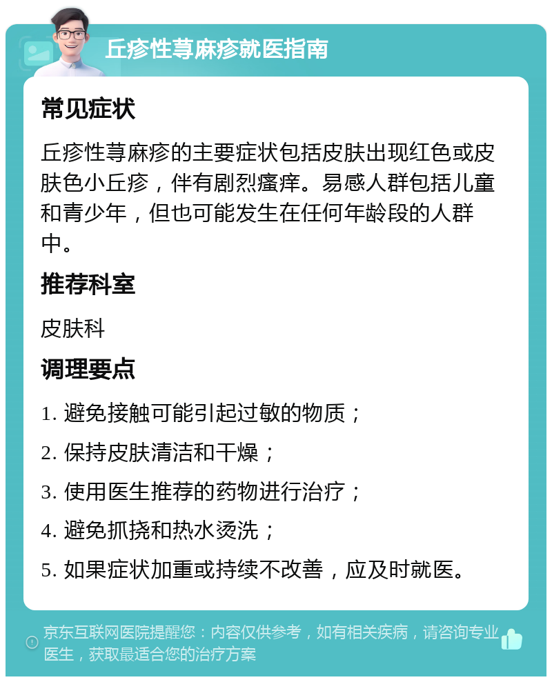 丘疹性荨麻疹就医指南 常见症状 丘疹性荨麻疹的主要症状包括皮肤出现红色或皮肤色小丘疹，伴有剧烈瘙痒。易感人群包括儿童和青少年，但也可能发生在任何年龄段的人群中。 推荐科室 皮肤科 调理要点 1. 避免接触可能引起过敏的物质； 2. 保持皮肤清洁和干燥； 3. 使用医生推荐的药物进行治疗； 4. 避免抓挠和热水烫洗； 5. 如果症状加重或持续不改善，应及时就医。