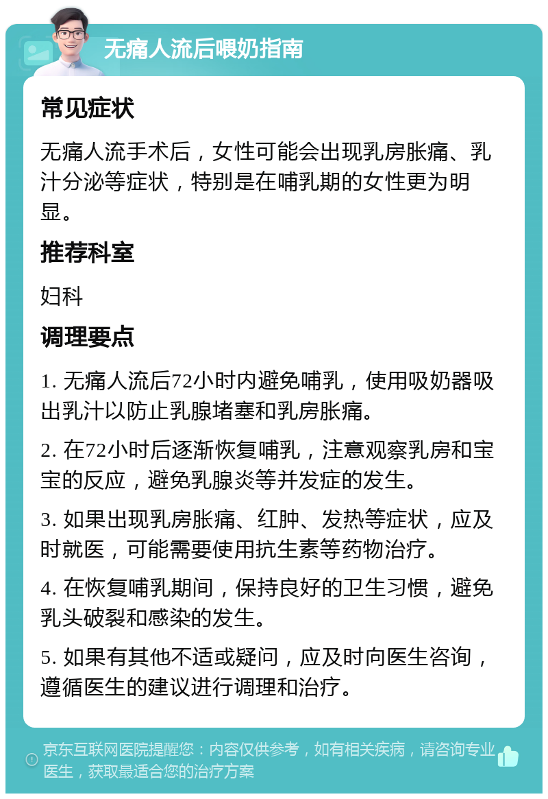 无痛人流后喂奶指南 常见症状 无痛人流手术后，女性可能会出现乳房胀痛、乳汁分泌等症状，特别是在哺乳期的女性更为明显。 推荐科室 妇科 调理要点 1. 无痛人流后72小时内避免哺乳，使用吸奶器吸出乳汁以防止乳腺堵塞和乳房胀痛。 2. 在72小时后逐渐恢复哺乳，注意观察乳房和宝宝的反应，避免乳腺炎等并发症的发生。 3. 如果出现乳房胀痛、红肿、发热等症状，应及时就医，可能需要使用抗生素等药物治疗。 4. 在恢复哺乳期间，保持良好的卫生习惯，避免乳头破裂和感染的发生。 5. 如果有其他不适或疑问，应及时向医生咨询，遵循医生的建议进行调理和治疗。