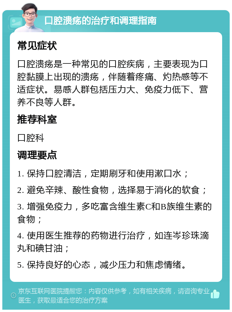 口腔溃疡的治疗和调理指南 常见症状 口腔溃疡是一种常见的口腔疾病，主要表现为口腔黏膜上出现的溃疡，伴随着疼痛、灼热感等不适症状。易感人群包括压力大、免疫力低下、营养不良等人群。 推荐科室 口腔科 调理要点 1. 保持口腔清洁，定期刷牙和使用漱口水； 2. 避免辛辣、酸性食物，选择易于消化的软食； 3. 增强免疫力，多吃富含维生素C和B族维生素的食物； 4. 使用医生推荐的药物进行治疗，如连岑珍珠滴丸和碘甘油； 5. 保持良好的心态，减少压力和焦虑情绪。