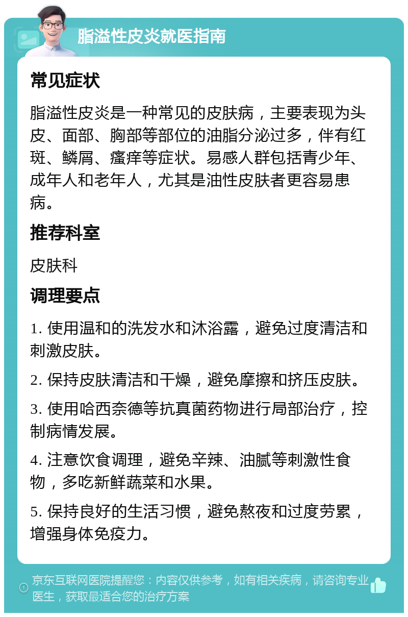 脂溢性皮炎就医指南 常见症状 脂溢性皮炎是一种常见的皮肤病，主要表现为头皮、面部、胸部等部位的油脂分泌过多，伴有红斑、鳞屑、瘙痒等症状。易感人群包括青少年、成年人和老年人，尤其是油性皮肤者更容易患病。 推荐科室 皮肤科 调理要点 1. 使用温和的洗发水和沐浴露，避免过度清洁和刺激皮肤。 2. 保持皮肤清洁和干燥，避免摩擦和挤压皮肤。 3. 使用哈西奈德等抗真菌药物进行局部治疗，控制病情发展。 4. 注意饮食调理，避免辛辣、油腻等刺激性食物，多吃新鲜蔬菜和水果。 5. 保持良好的生活习惯，避免熬夜和过度劳累，增强身体免疫力。