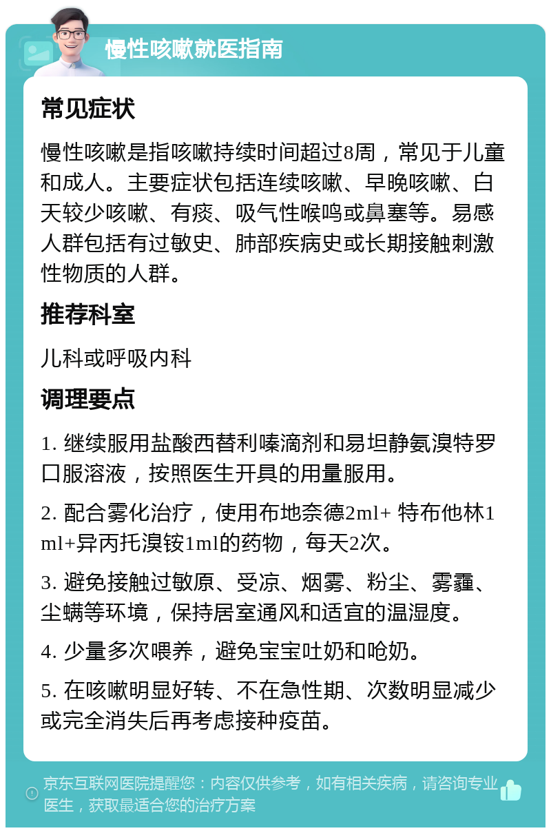 慢性咳嗽就医指南 常见症状 慢性咳嗽是指咳嗽持续时间超过8周，常见于儿童和成人。主要症状包括连续咳嗽、早晚咳嗽、白天较少咳嗽、有痰、吸气性喉鸣或鼻塞等。易感人群包括有过敏史、肺部疾病史或长期接触刺激性物质的人群。 推荐科室 儿科或呼吸内科 调理要点 1. 继续服用盐酸西替利嗪滴剂和易坦静氨溴特罗口服溶液，按照医生开具的用量服用。 2. 配合雾化治疗，使用布地奈德2ml+ 特布他林1ml+异丙托溴铵1ml的药物，每天2次。 3. 避免接触过敏原、受凉、烟雾、粉尘、雾霾、尘螨等环境，保持居室通风和适宜的温湿度。 4. 少量多次喂养，避免宝宝吐奶和呛奶。 5. 在咳嗽明显好转、不在急性期、次数明显减少或完全消失后再考虑接种疫苗。