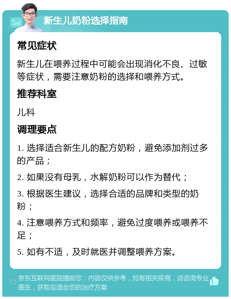 新生儿奶粉选择指南 常见症状 新生儿在喂养过程中可能会出现消化不良、过敏等症状，需要注意奶粉的选择和喂养方式。 推荐科室 儿科 调理要点 1. 选择适合新生儿的配方奶粉，避免添加剂过多的产品； 2. 如果没有母乳，水解奶粉可以作为替代； 3. 根据医生建议，选择合适的品牌和类型的奶粉； 4. 注意喂养方式和频率，避免过度喂养或喂养不足； 5. 如有不适，及时就医并调整喂养方案。