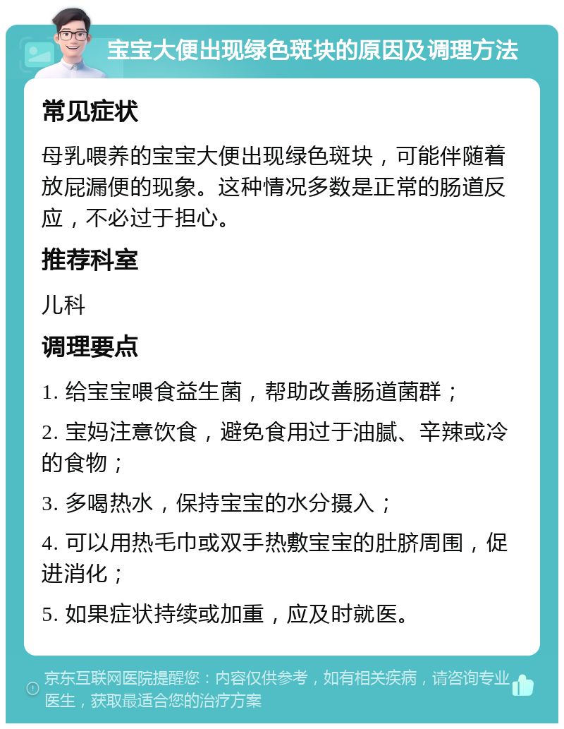 宝宝大便出现绿色斑块的原因及调理方法 常见症状 母乳喂养的宝宝大便出现绿色斑块，可能伴随着放屁漏便的现象。这种情况多数是正常的肠道反应，不必过于担心。 推荐科室 儿科 调理要点 1. 给宝宝喂食益生菌，帮助改善肠道菌群； 2. 宝妈注意饮食，避免食用过于油腻、辛辣或冷的食物； 3. 多喝热水，保持宝宝的水分摄入； 4. 可以用热毛巾或双手热敷宝宝的肚脐周围，促进消化； 5. 如果症状持续或加重，应及时就医。