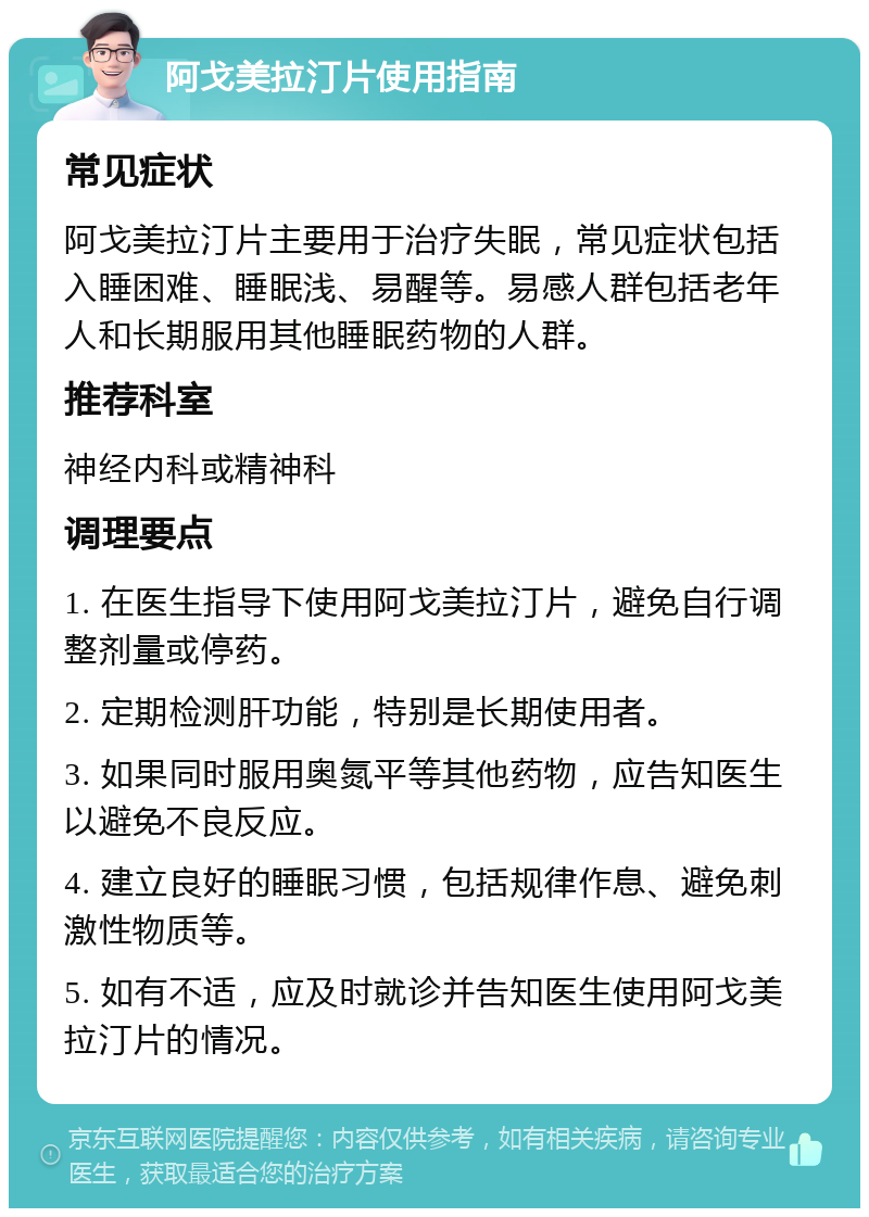 阿戈美拉汀片使用指南 常见症状 阿戈美拉汀片主要用于治疗失眠，常见症状包括入睡困难、睡眠浅、易醒等。易感人群包括老年人和长期服用其他睡眠药物的人群。 推荐科室 神经内科或精神科 调理要点 1. 在医生指导下使用阿戈美拉汀片，避免自行调整剂量或停药。 2. 定期检测肝功能，特别是长期使用者。 3. 如果同时服用奥氮平等其他药物，应告知医生以避免不良反应。 4. 建立良好的睡眠习惯，包括规律作息、避免刺激性物质等。 5. 如有不适，应及时就诊并告知医生使用阿戈美拉汀片的情况。