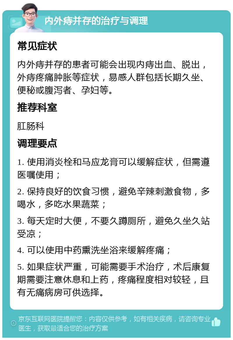 内外痔并存的治疗与调理 常见症状 内外痔并存的患者可能会出现内痔出血、脱出，外痔疼痛肿胀等症状，易感人群包括长期久坐、便秘或腹泻者、孕妇等。 推荐科室 肛肠科 调理要点 1. 使用消炎栓和马应龙膏可以缓解症状，但需遵医嘱使用； 2. 保持良好的饮食习惯，避免辛辣刺激食物，多喝水，多吃水果蔬菜； 3. 每天定时大便，不要久蹲厕所，避免久坐久站受凉； 4. 可以使用中药熏洗坐浴来缓解疼痛； 5. 如果症状严重，可能需要手术治疗，术后康复期需要注意休息和上药，疼痛程度相对较轻，且有无痛病房可供选择。