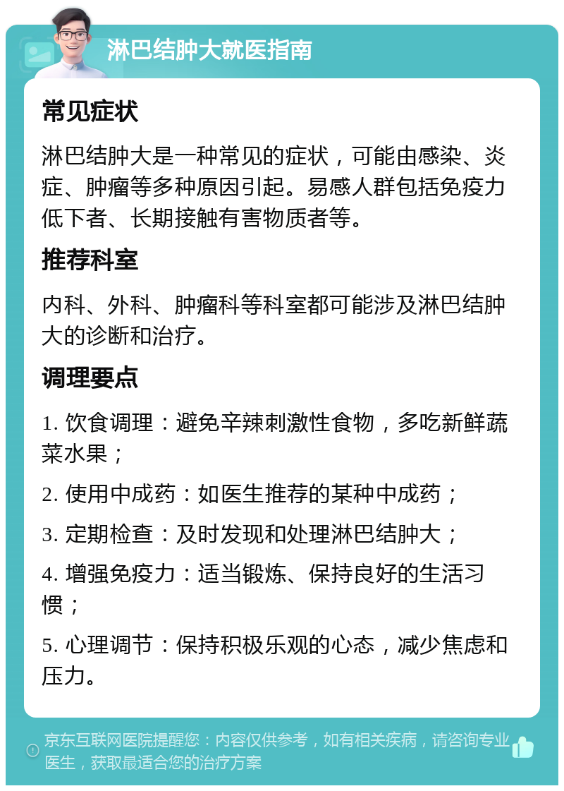 淋巴结肿大就医指南 常见症状 淋巴结肿大是一种常见的症状，可能由感染、炎症、肿瘤等多种原因引起。易感人群包括免疫力低下者、长期接触有害物质者等。 推荐科室 内科、外科、肿瘤科等科室都可能涉及淋巴结肿大的诊断和治疗。 调理要点 1. 饮食调理：避免辛辣刺激性食物，多吃新鲜蔬菜水果； 2. 使用中成药：如医生推荐的某种中成药； 3. 定期检查：及时发现和处理淋巴结肿大； 4. 增强免疫力：适当锻炼、保持良好的生活习惯； 5. 心理调节：保持积极乐观的心态，减少焦虑和压力。