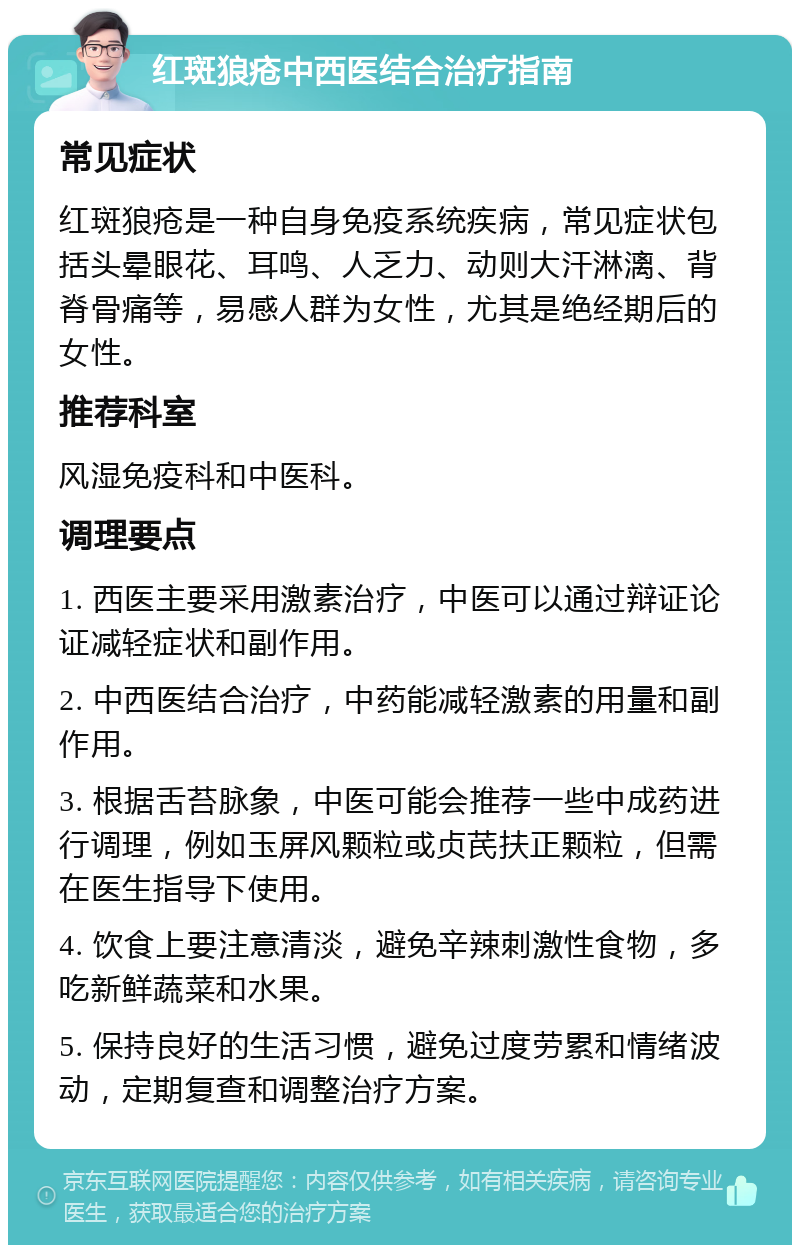 红斑狼疮中西医结合治疗指南 常见症状 红斑狼疮是一种自身免疫系统疾病，常见症状包括头晕眼花、耳鸣、人乏力、动则大汗淋漓、背脊骨痛等，易感人群为女性，尤其是绝经期后的女性。 推荐科室 风湿免疫科和中医科。 调理要点 1. 西医主要采用激素治疗，中医可以通过辩证论证减轻症状和副作用。 2. 中西医结合治疗，中药能减轻激素的用量和副作用。 3. 根据舌苔脉象，中医可能会推荐一些中成药进行调理，例如玉屏风颗粒或贞芪扶正颗粒，但需在医生指导下使用。 4. 饮食上要注意清淡，避免辛辣刺激性食物，多吃新鲜蔬菜和水果。 5. 保持良好的生活习惯，避免过度劳累和情绪波动，定期复查和调整治疗方案。